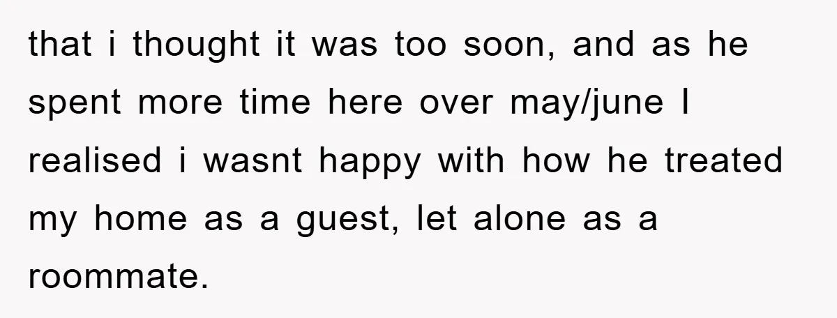 that i thought it was too soon, and as he spent more time here over may/june I realised i wasnt happy with how he treated my home as a guest,...