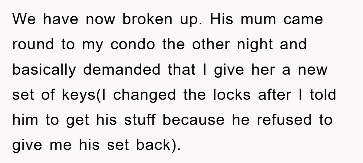 We have now broken up. His mum came round to my condo the other night and basically demanded that I give her a new set of keys(I changed the locks...