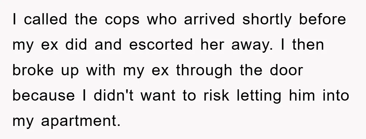 I called the cops who arrived shortly before my ex did and escorted her away. I then broke up with my ex through the door because I didn't want to...