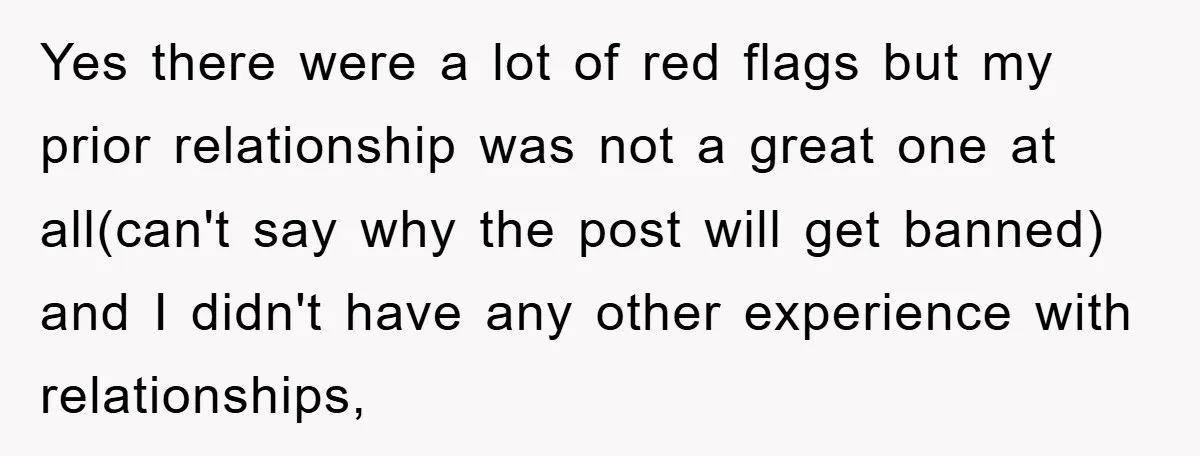 Yes there were a lot of red flags but my prior relationship was not a great one at all(can't say why the post will get banned) and I didn't have...