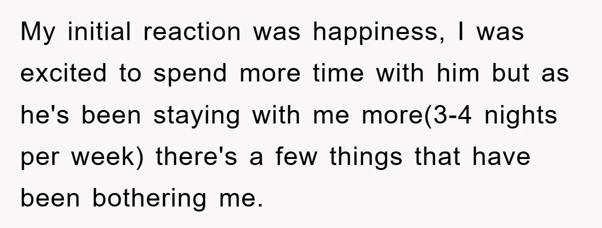 My initial reaction was happiness, I was excited to spend more time with him but as he's been staying with me more(3-4 nights per week) there's a few things that...