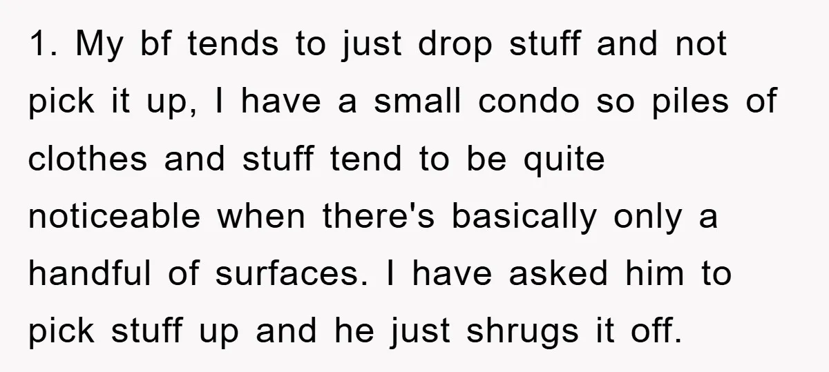 1. My bf tends to just drop stuff and not pick it up, I have a small condo so piles of clothes and stuff tend to be quite noticeable when...