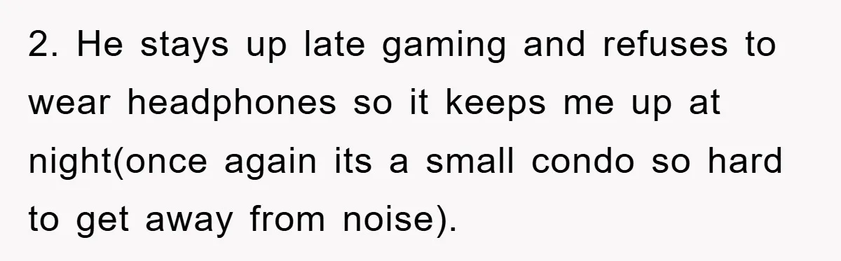 2. He stays up late gaming and refuses to wear headphones so it keeps me up at night(once again its a small condo so hard to get away from noise).
