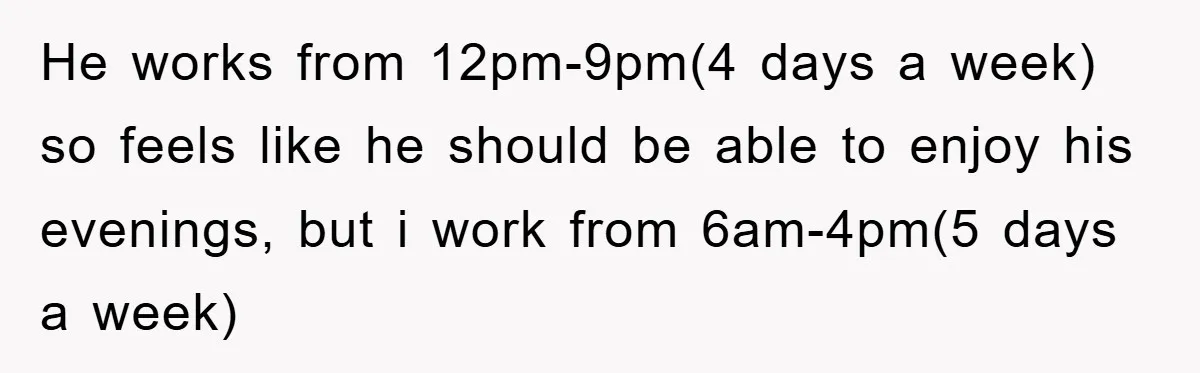 He works from 12pm-9pm(4 days a week) so feels like he should be able to enjoy his evenings, but i work from 6am-4pm(5 days a week)