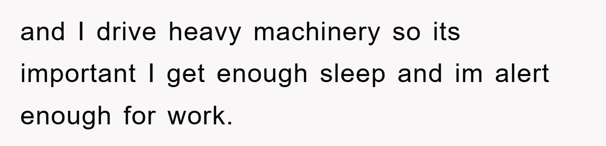 and I drive heavy machinery so its important I get enough sleep and im alert enough for work.