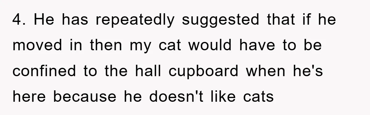 4. He has repeatedly suggested that if he moved in then my cat would have to be confined to the hall cupboard when he's here because he doesn't like cats