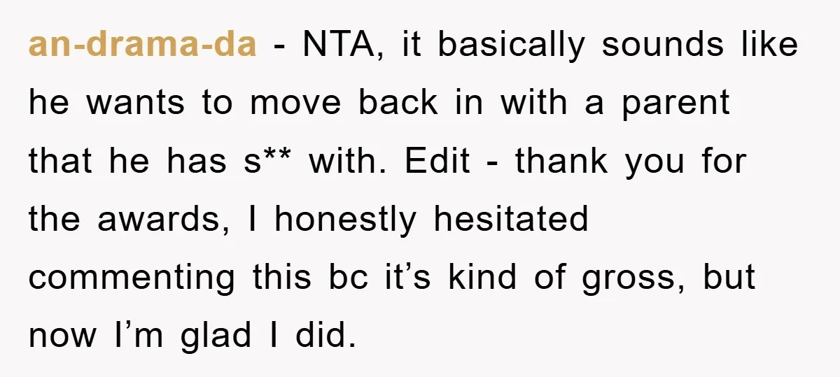 an-drama-da − NTA, it basically sounds like he wants to move back in with a parent that he has s** with. Edit - thank you for the awards, I honestly...