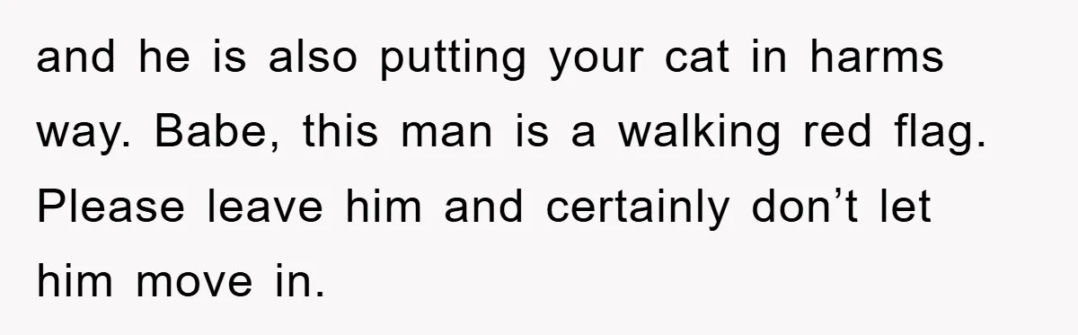 and he is also putting your cat in harms way. Babe, this man is a walking red flag. Please leave him and certainly don’t let him move in.