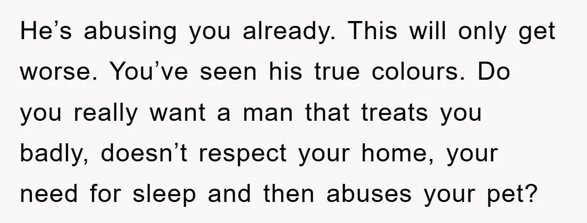 He’s abusing you already. This will only get worse. You’ve seen his true colours. Do you really want a man that treats you badly, doesn’t respect your home, your need...