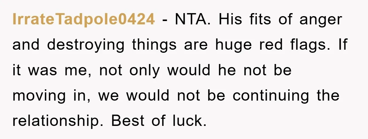 IrrateTadpole0424 − NTA. His fits of anger and destroying things are huge red flags. If it was me, not only would he not be moving in, we would not be...