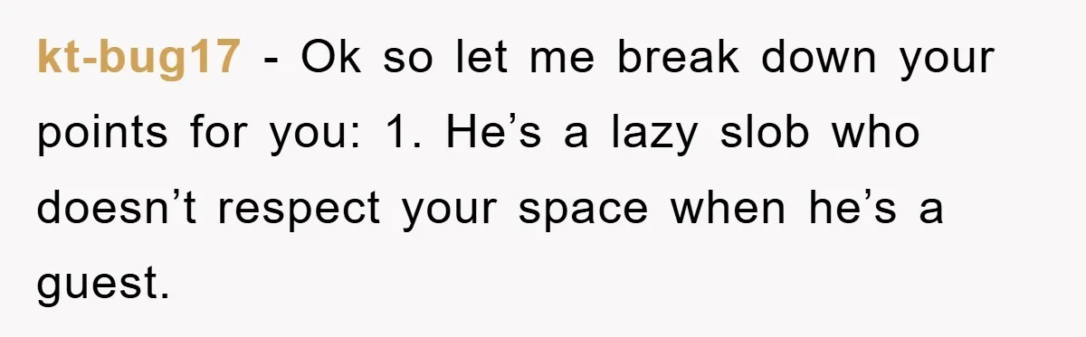 kt-bug17 − Ok so let me break down your points for you: 1. He’s a lazy slob who doesn’t respect your space when he’s a guest.