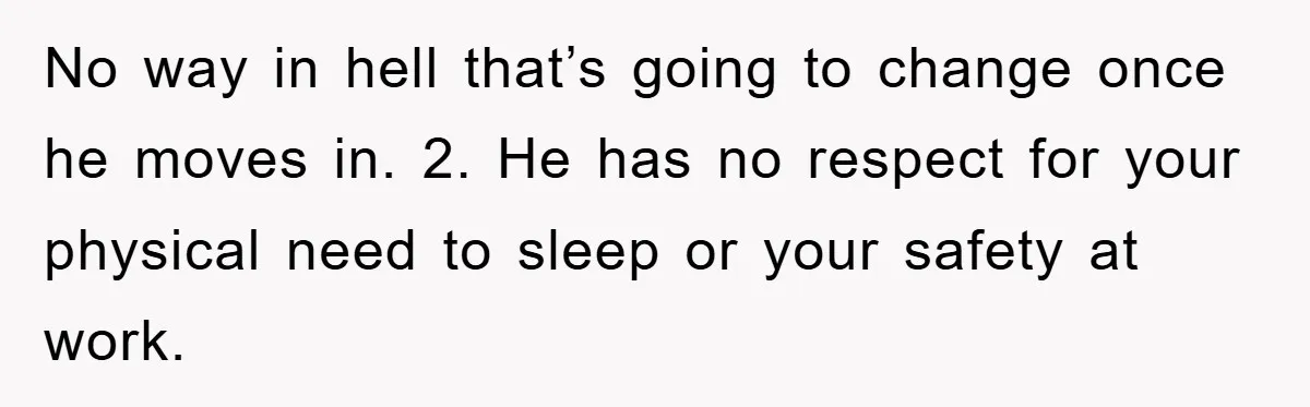 No way in hell that’s going to change once he moves in. 2. He has no respect for your physical need to sleep or your safety at work.