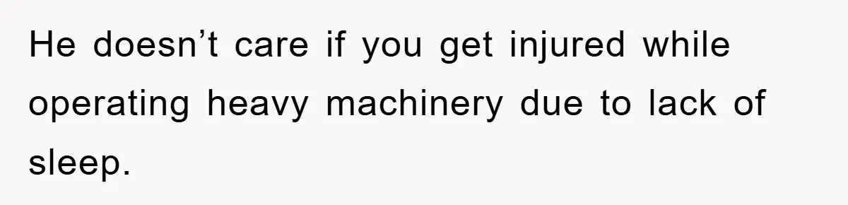 He doesn’t care if you get injured while operating heavy machinery due to lack of sleep.