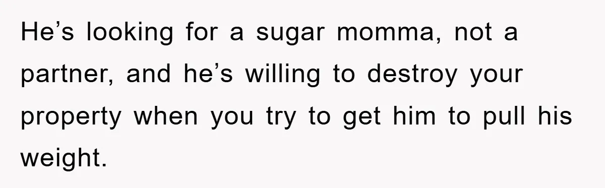 He’s looking for a sugar momma, not a partner, and he’s willing to destroy your property when you try to get him to pull his weight.