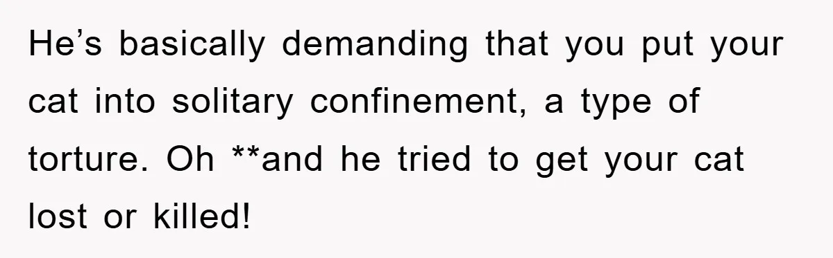He’s basically demanding that you put your cat into solitary confinement, a type of torture. Oh **and he tried to get your cat lost or killed!