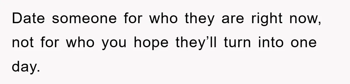 Date someone for who they are right now, not for who you hope they’ll turn into one day.