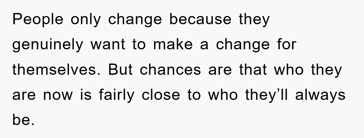 People only change because they genuinely want to make a change for themselves. But chances are that who they are now is fairly close to who they’ll always be.
