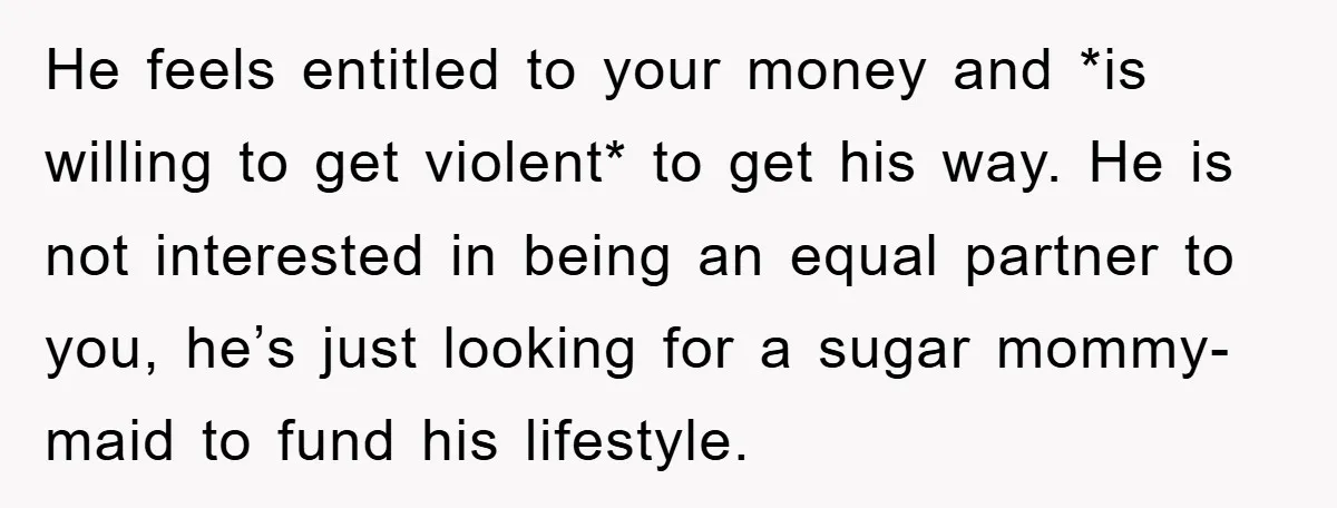 He feels entitled to your money and *is willing to get violent* to get his way. He is not interested in being an equal partner to you, he’s just looking...