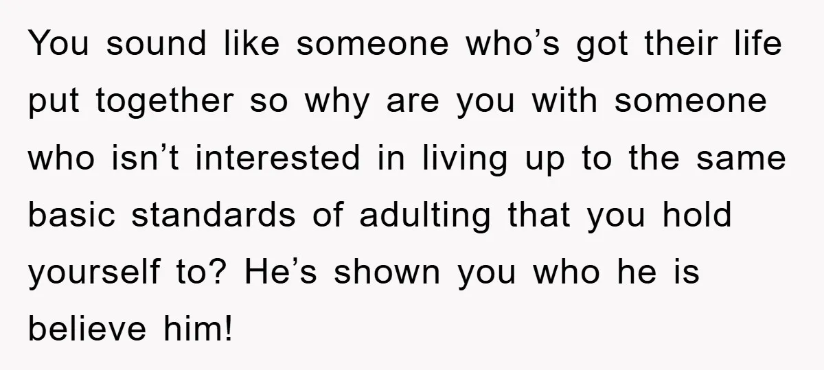 You sound like someone who’s got their life put together so why are you with someone who isn’t interested in living up to the same basic standards of adulting that...