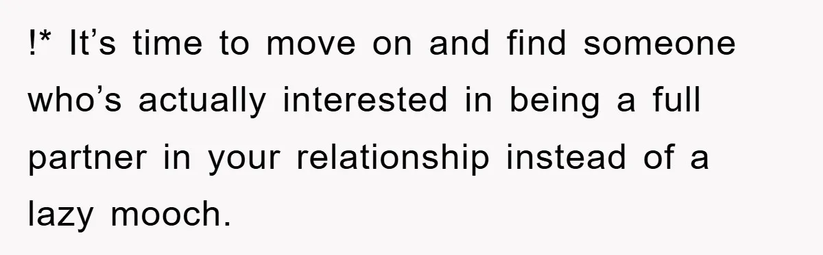 !* It’s time to move on and find someone who’s actually interested in being a full partner in your relationship instead of a lazy mooch.