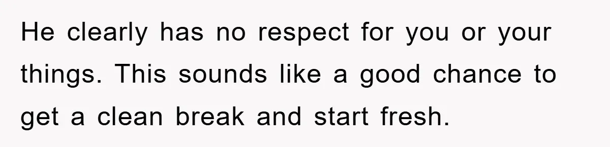 He clearly has no respect for you or your things. This sounds like a good chance to get a clean break and start fresh.