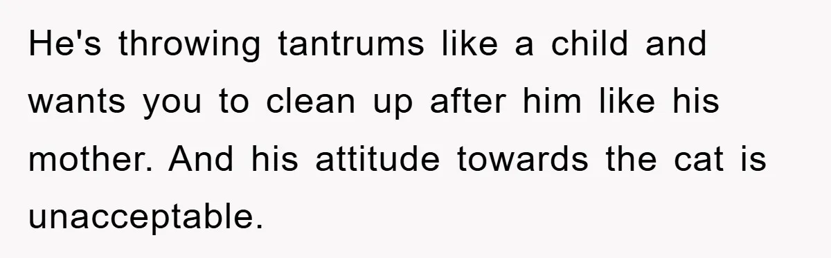 He's throwing tantrums like a child and wants you to clean up after him like his mother. And his attitude towards the cat is unacceptable.