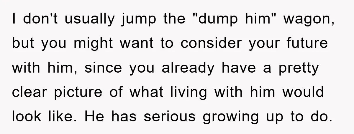 I don't usually jump the "dump him" wagon, but you might want to consider your future with him, since you already have a pretty clear picture of what living with...