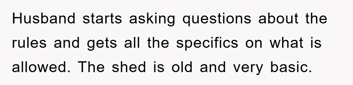 Husband starts asking questions about the rules and gets all the specifics on what is allowed. The shed is old and very basic.