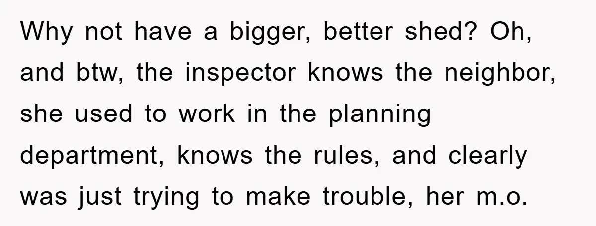 Why not have a bigger, better shed? Oh, and btw, the inspector knows the neighbor, she used to work in the planning department, knows the rules, and clearly was just...
