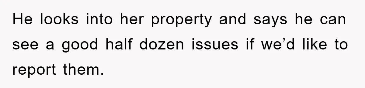 He looks into her property and says he can see a good half dozen issues if we’d like to report them.