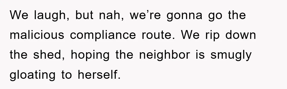 We laugh, but nah, we’re gonna go the malicious compliance route. We rip down the shed, hoping the neighbor is smugly gloating to herself.