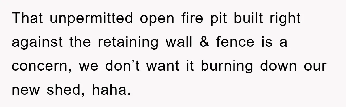 That unpermitted open fire pit built right against the retaining wall & fence is a concern, we don’t want it burning down our new shed, haha.