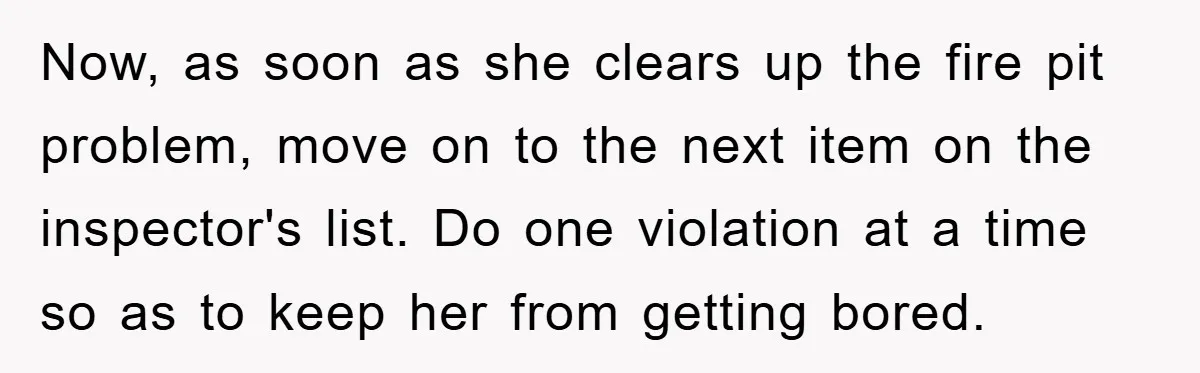 Now, as soon as she clears up the fire pit problem, move on to the next item on the inspector's list. Do one violation at a time so as to...