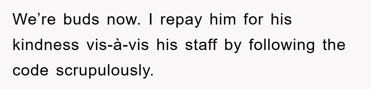 We’re buds now. I repay him for his kindness vis-à-vis his staff by following the code scrupulously.