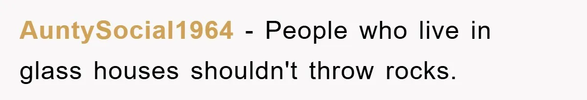 AuntySocial1964 − People who live in glass houses shouldn't throw rocks.