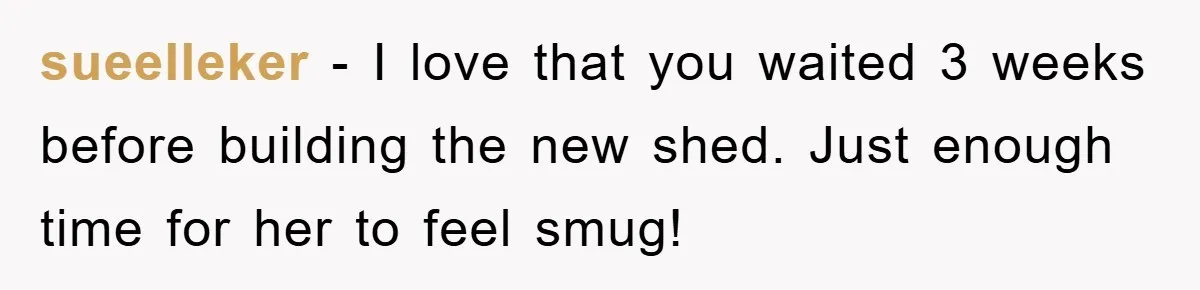 sueelleker − I love that you waited 3 weeks before building the new shed. Just enough time for her to feel smug!