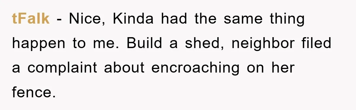 tFalk − Nice, Kinda had the same thing happen to me. Build a shed, neighbor filed a complaint about encroaching on her fence.
