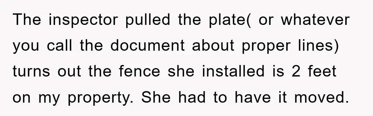 The inspector pulled the plate( or whatever you call the document about proper lines) turns out the fence she installed is 2 feet on my property. She had to have...