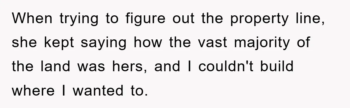 When trying to figure out the property line, she kept saying how the vast majority of the land was hers, and I couldn't build where I wanted to.