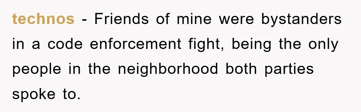 technos − Friends of mine were bystanders in a code enforcement fight, being the only people in the neighborhood both parties spoke to.