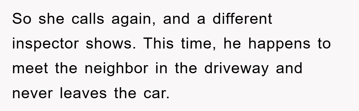 So she calls again, and a different inspector shows. This time, he happens to meet the neighbor in the driveway and never leaves the car.