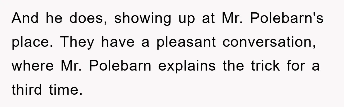 And he does, showing up at Mr. Polebarn's place. They have a pleasant conversation, where Mr. Polebarn explains the trick for a third time.