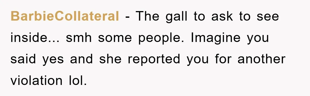 BarbieCollateral − The gall to ask to see inside... smh some people. Imagine you said yes and she reported you for another violation lol.