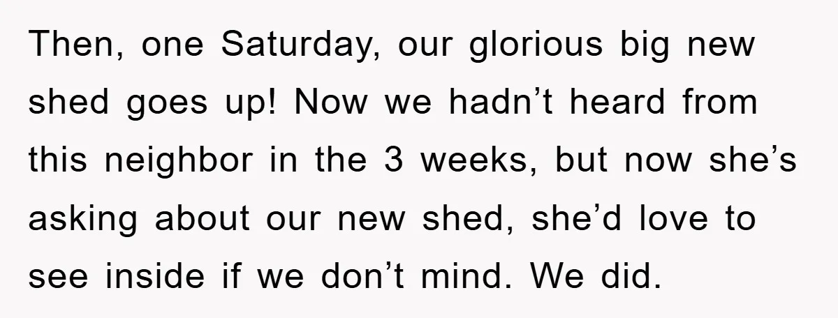 Then, one Saturday, our glorious big new shed goes up! Now we hadn’t heard from this neighbor in the 3 weeks, but now she’s asking about our new shed, she’d...
