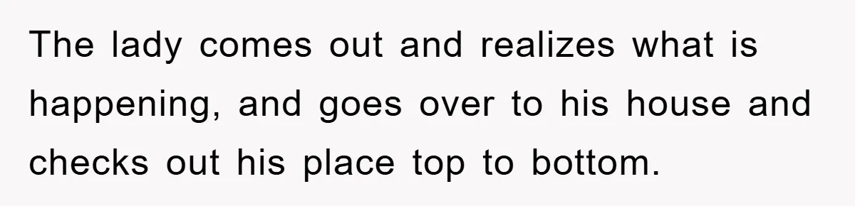 The lady comes out and realizes what is happening, and goes over to his house and checks out his place top to bottom.