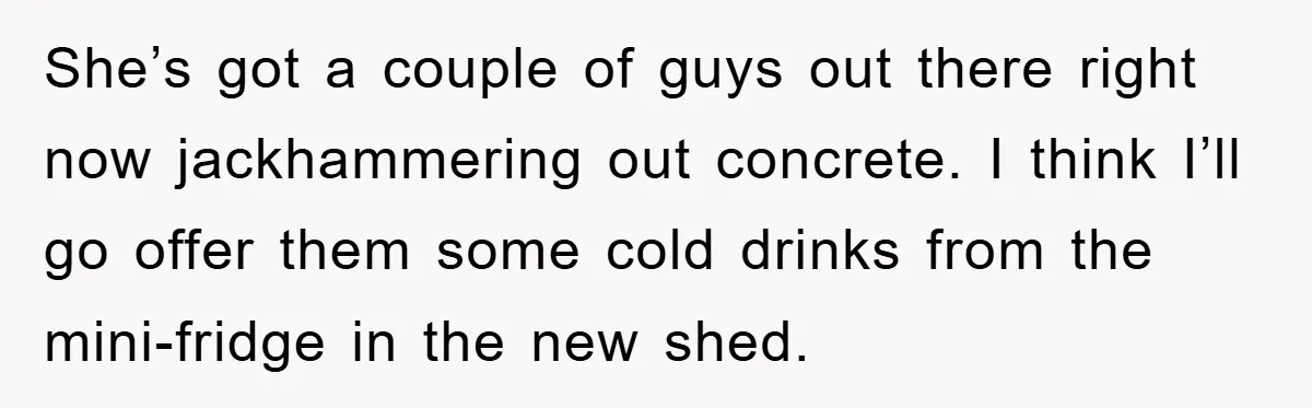 She’s got a couple of guys out there right now jackhammering out concrete. I think I’ll go offer them some cold drinks from the mini-fridge in the new shed.