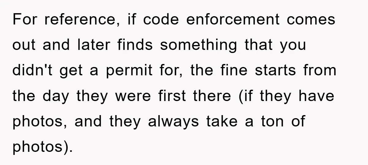 For reference, if code enforcement comes out and later finds something that you didn't get a permit for, the fine starts from the day they were first there (if they...