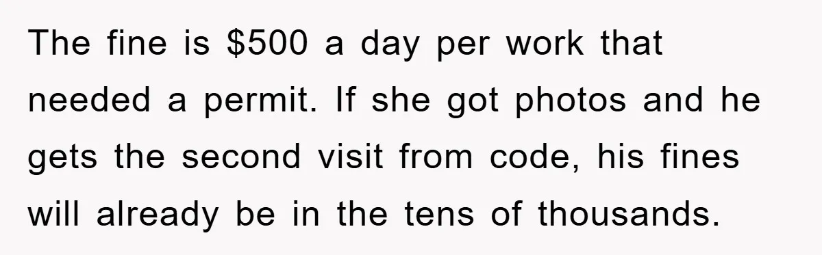 The fine is $500 a day per work that needed a permit. If she got photos and he gets the second visit from code, his fines will already be in...