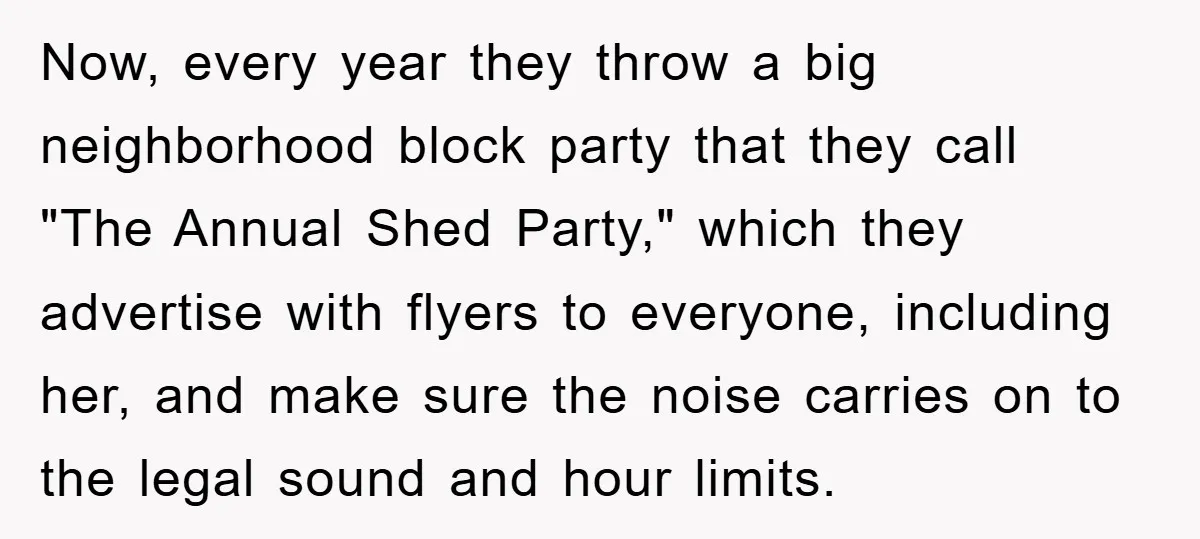Now, every year they throw a big neighborhood block party that they call "The Annual Shed Party," which they advertise with flyers to everyone, including her, and make sure the...
