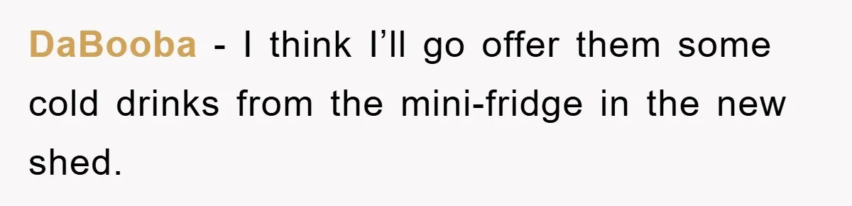 DaBooba − I think I’ll go offer them some cold drinks from the mini-fridge in the new shed.